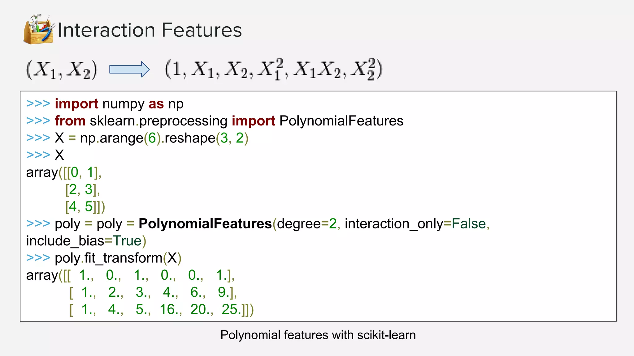 Interaction Features
>>> import numpy as np
>>> from sklearn.preprocessing import PolynomialFeatures
>>> X = np.arange(6).reshape(3, 2)
>>> X
array([[0, 1],
[2, 3],
[4, 5]])
>>> poly = poly = PolynomialFeatures(degree=2, interaction_only=False,
include_bias=True)
>>> poly.fit_transform(X)
array([[ 1., 0., 1., 0., 0., 1.],
[ 1., 2., 3., 4., 6., 9.],
[ 1., 4., 5., 16., 20., 25.]])
Polynomial features with scikit-learn
 