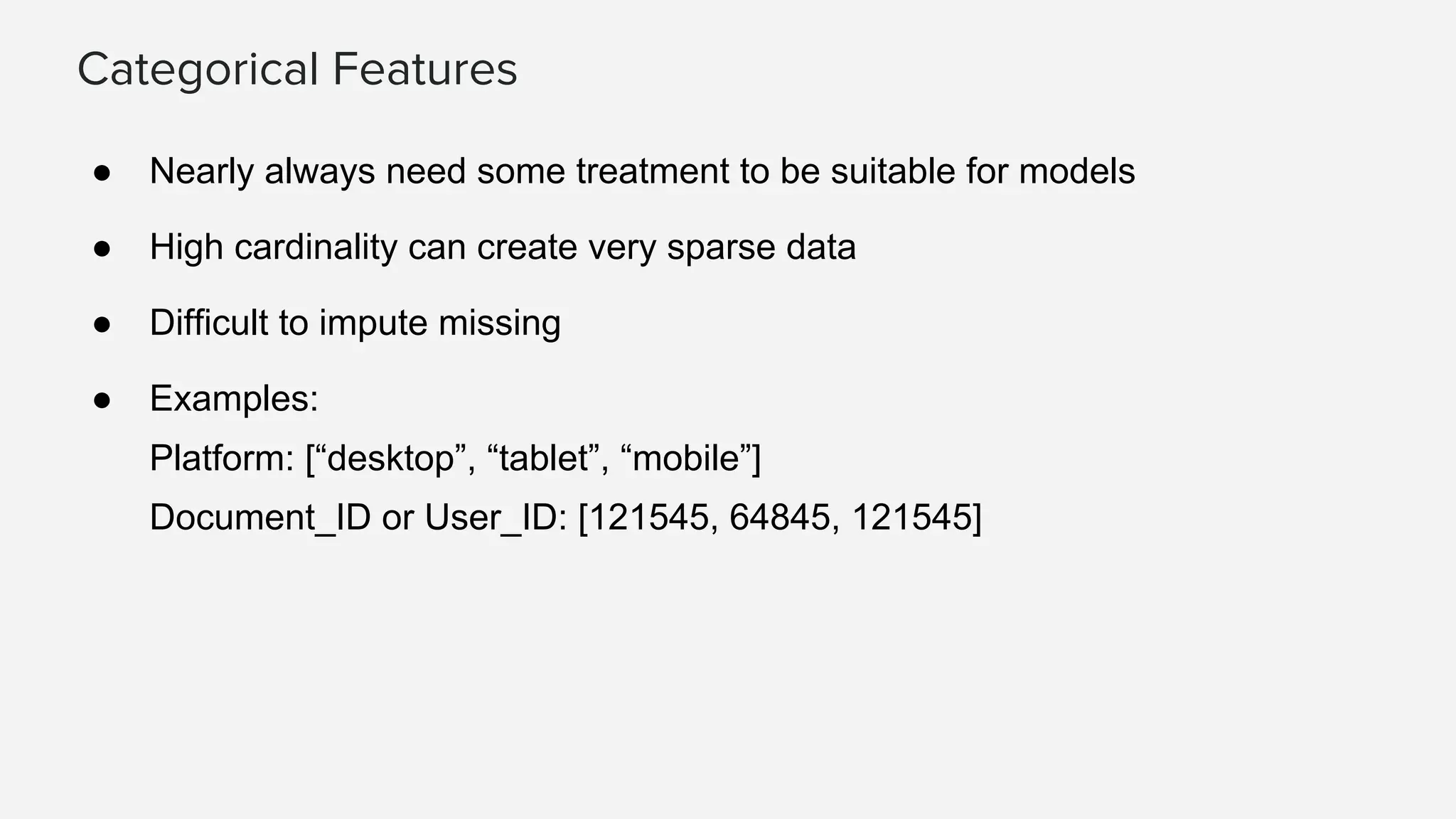 Categorical Features
● Nearly always need some treatment to be suitable for models
● High cardinality can create very sparse data
● Difficult to impute missing
● Examples:
Platform: [“desktop”, “tablet”, “mobile”]
Document_ID or User_ID: [121545, 64845, 121545]
 