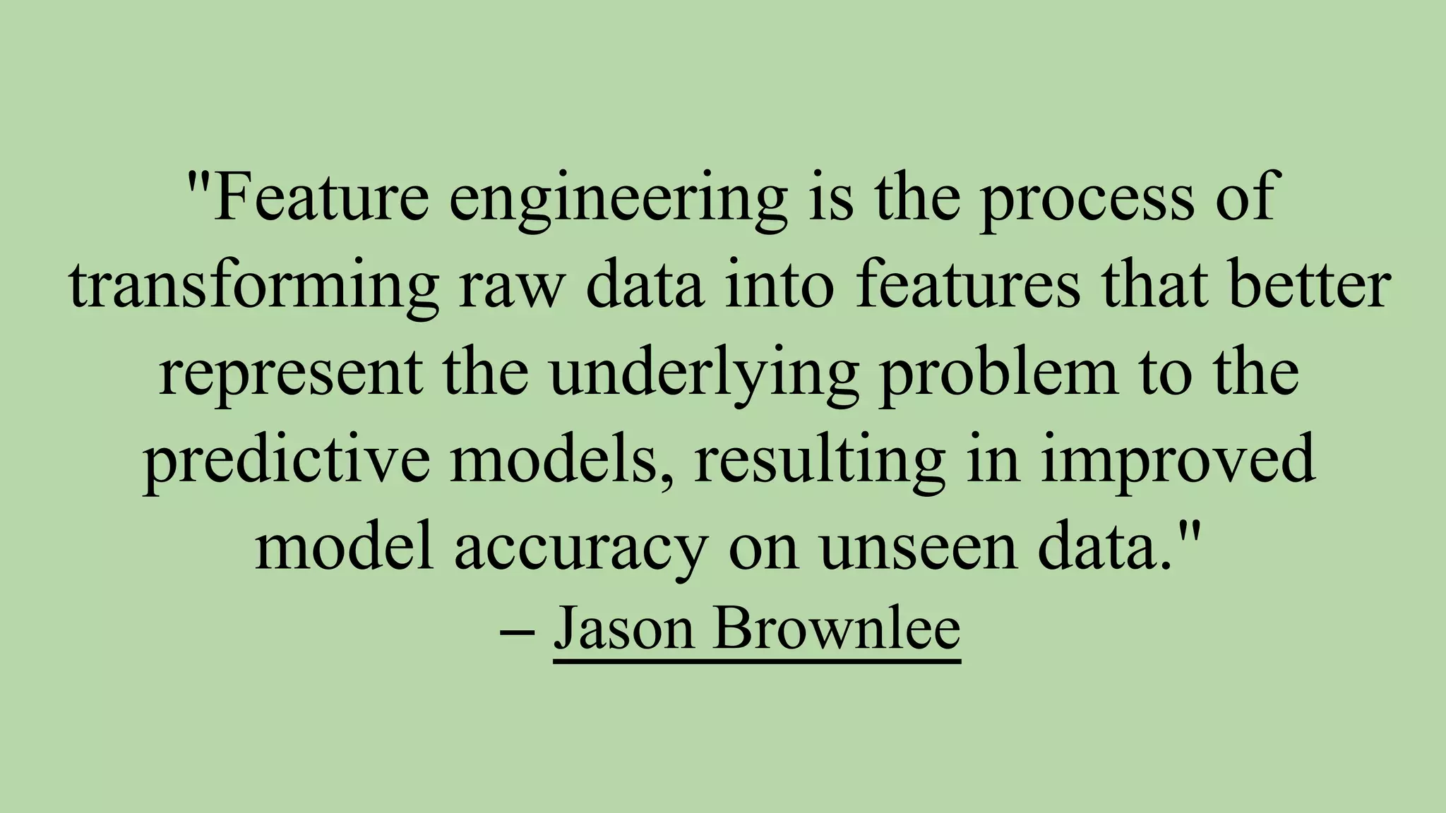 "Feature engineering is the process of
transforming raw data into features that better
represent the underlying problem to the
predictive models, resulting in improved
model accuracy on unseen data."
– Jason Brownlee
 