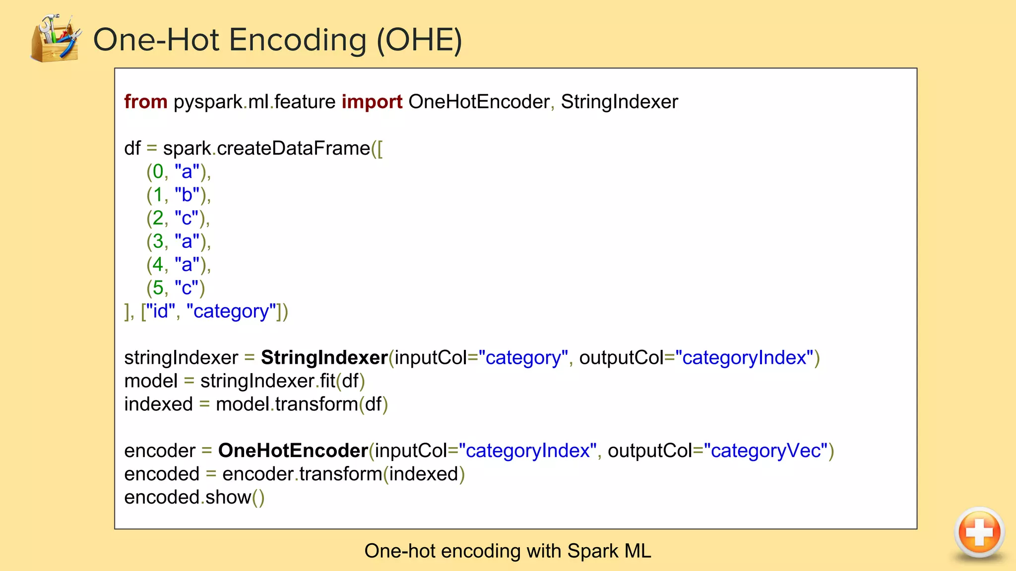 One-hot encoding with Spark ML
One-Hot Encoding (OHE)
from pyspark.ml.feature import OneHotEncoder, StringIndexer
df = spark.createDataFrame([
(0, "a"),
(1, "b"),
(2, "c"),
(3, "a"),
(4, "a"),
(5, "c")
], ["id", "category"])
stringIndexer = StringIndexer(inputCol="category", outputCol="categoryIndex")
model = stringIndexer.fit(df)
indexed = model.transform(df)
encoder = OneHotEncoder(inputCol="categoryIndex", outputCol="categoryVec")
encoded = encoder.transform(indexed)
encoded.show()
 