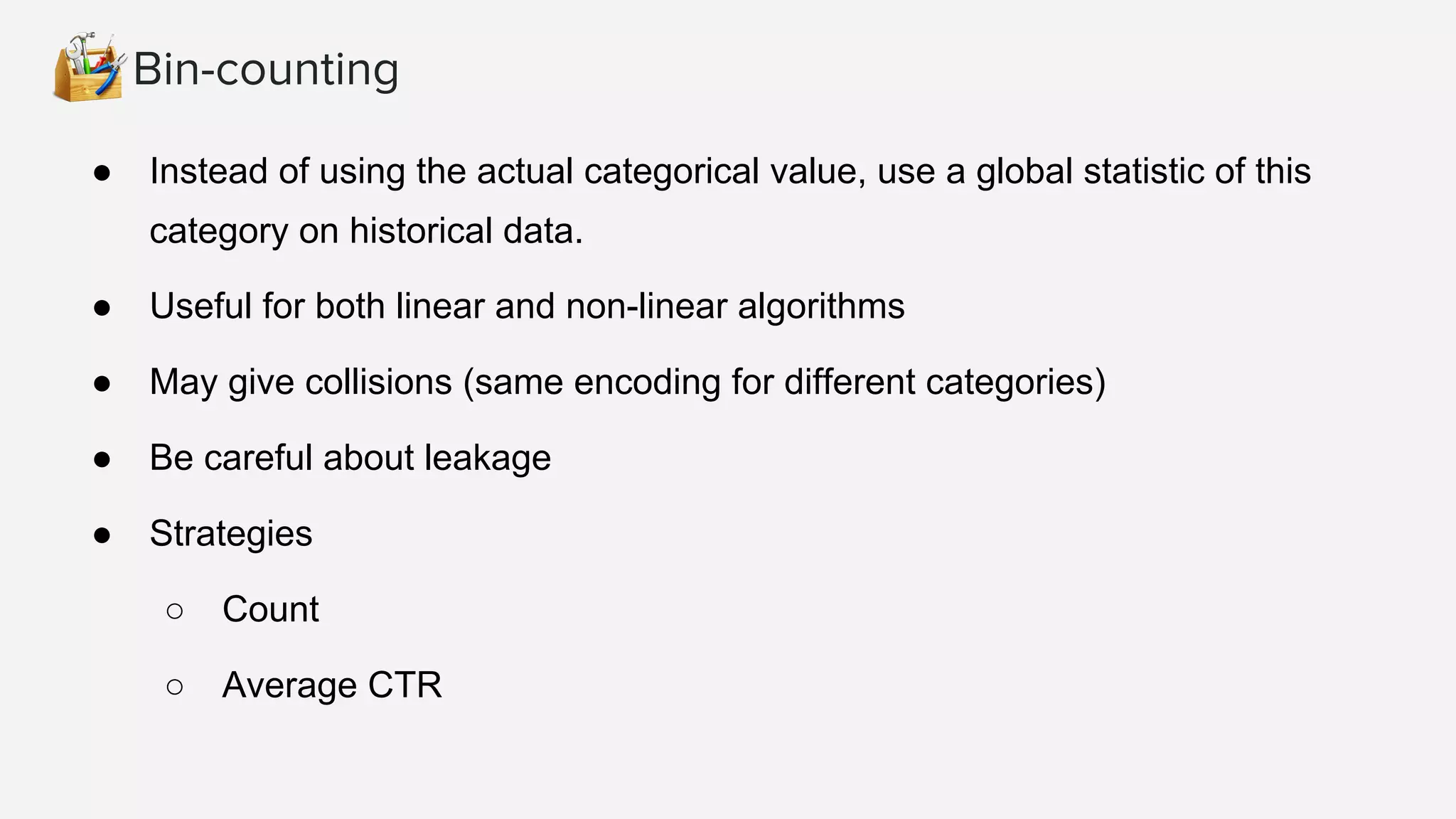 Bin-counting
● Instead of using the actual categorical value, use a global statistic of this
category on historical data.
● Useful for both linear and non-linear algorithms
● May give collisions (same encoding for different categories)
● Be careful about leakage
● Strategies
○ Count
○ Average CTR
 