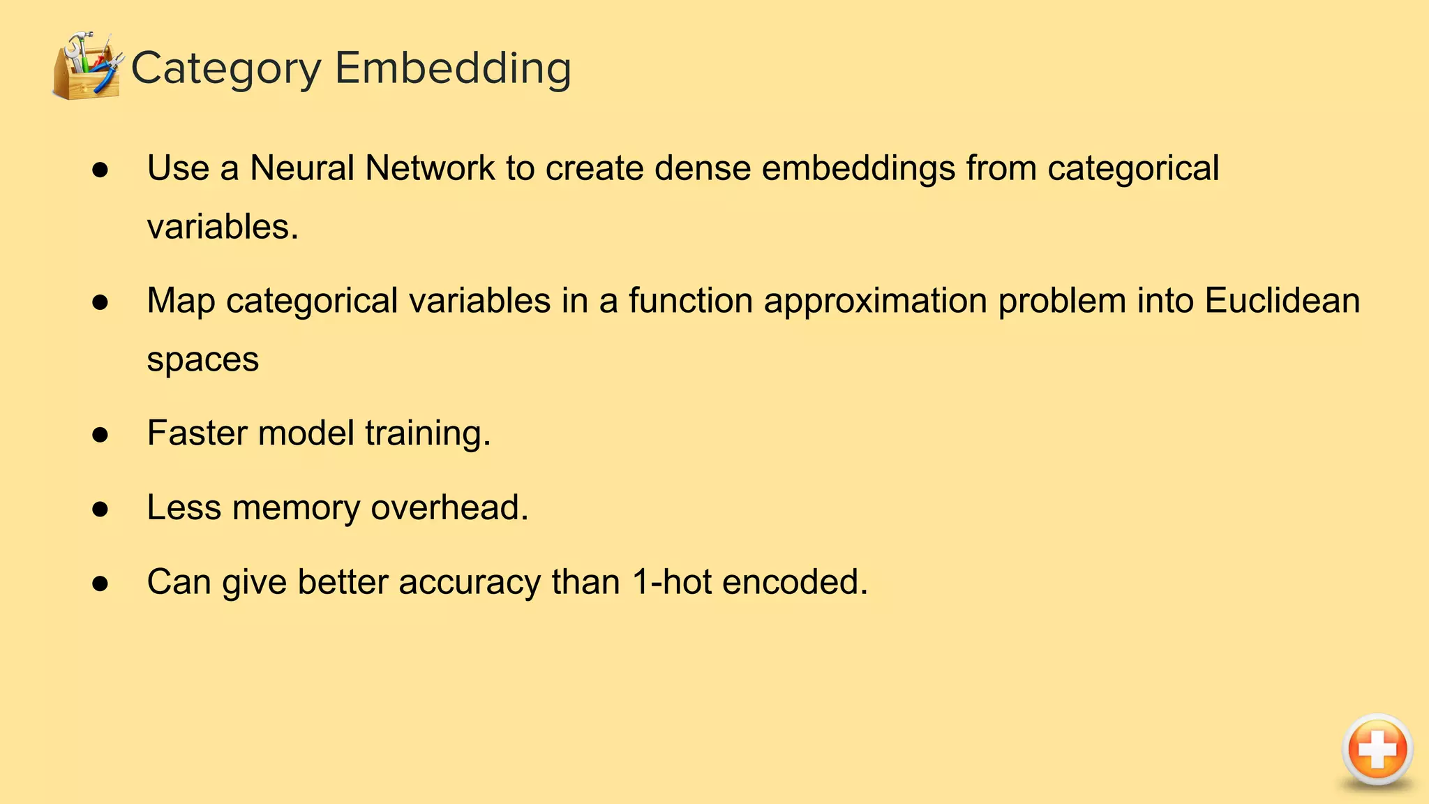 Category Embedding
● Use a Neural Network to create dense embeddings from categorical
variables.
● Map categorical variables in a function approximation problem into Euclidean
spaces
● Faster model training.
● Less memory overhead.
● Can give better accuracy than 1-hot encoded.
 