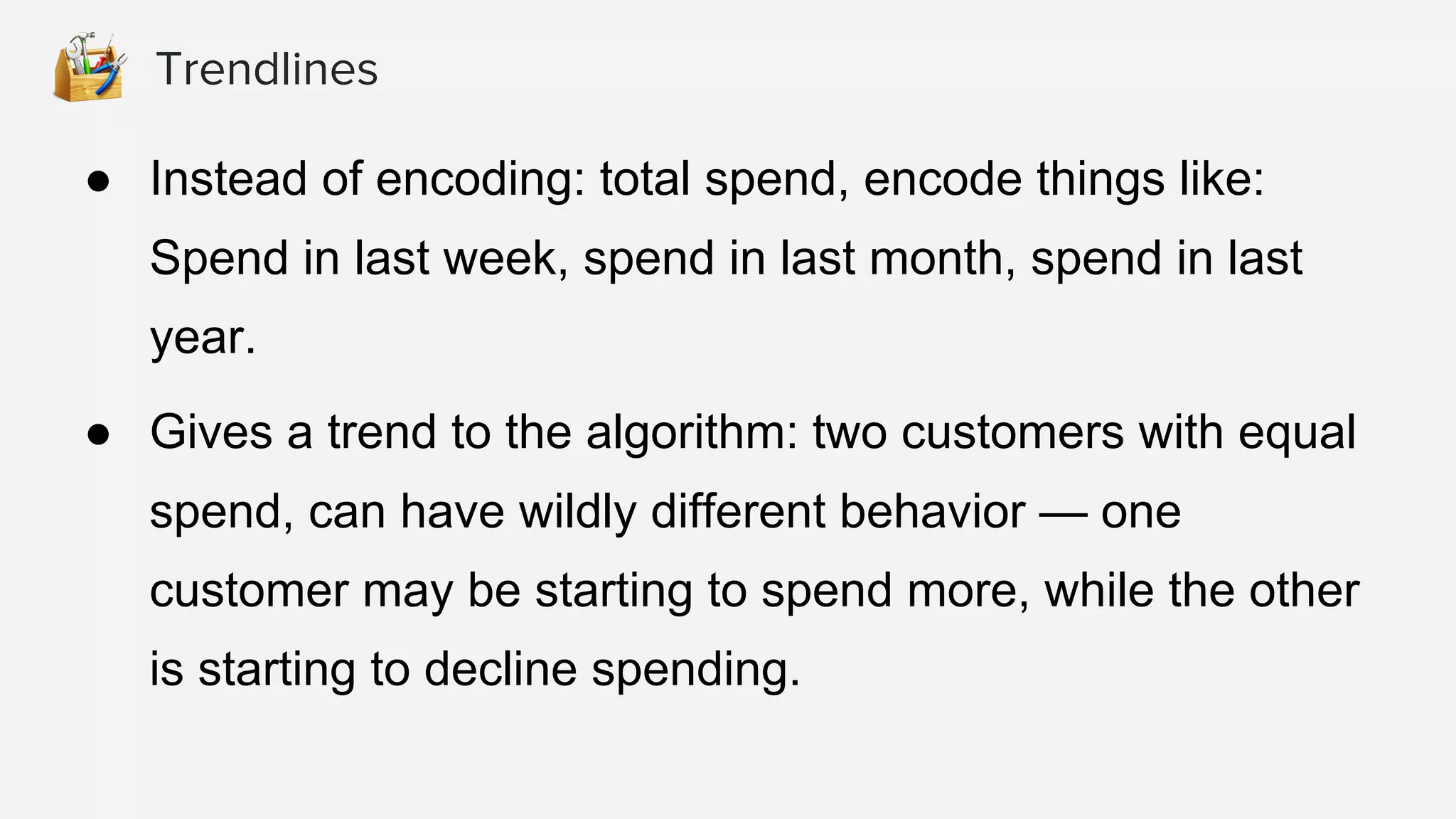 ● Instead of encoding: total spend, encode things like:
Spend in last week, spend in last month, spend in last
year.
● Gives a trend to the algorithm: two customers with equal
spend, can have wildly different behavior — one
customer may be starting to spend more, while the other
is starting to decline spending.
Trendlines
 