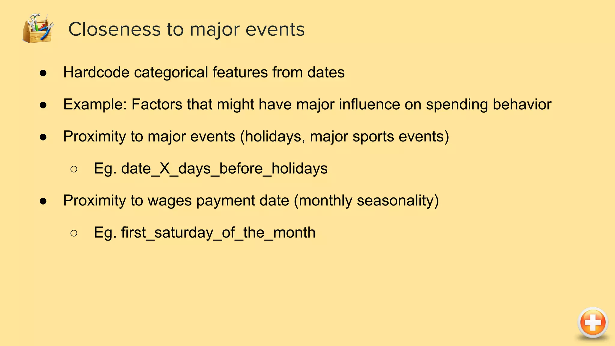 ● Hardcode categorical features from dates
● Example: Factors that might have major influence on spending behavior
● Proximity to major events (holidays, major sports events)
○ Eg. date_X_days_before_holidays
● Proximity to wages payment date (monthly seasonality)
○ Eg. first_saturday_of_the_month
Closeness to major events
 