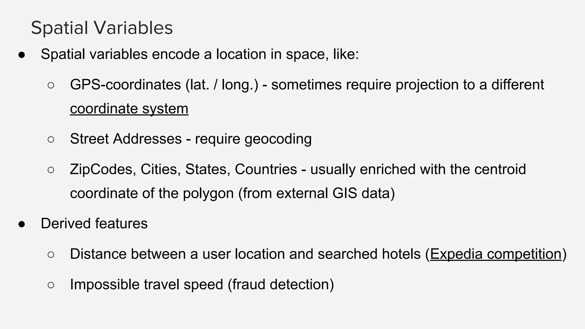 Spatial Variables
● Spatial variables encode a location in space, like:
○ GPS-coordinates (lat. / long.) - sometimes require projection to a different
coordinate system
○ Street Addresses - require geocoding
○ ZipCodes, Cities, States, Countries - usually enriched with the centroid
coordinate of the polygon (from external GIS data)
● Derived features
○ Distance between a user location and searched hotels (Expedia competition)
○ Impossible travel speed (fraud detection)
 