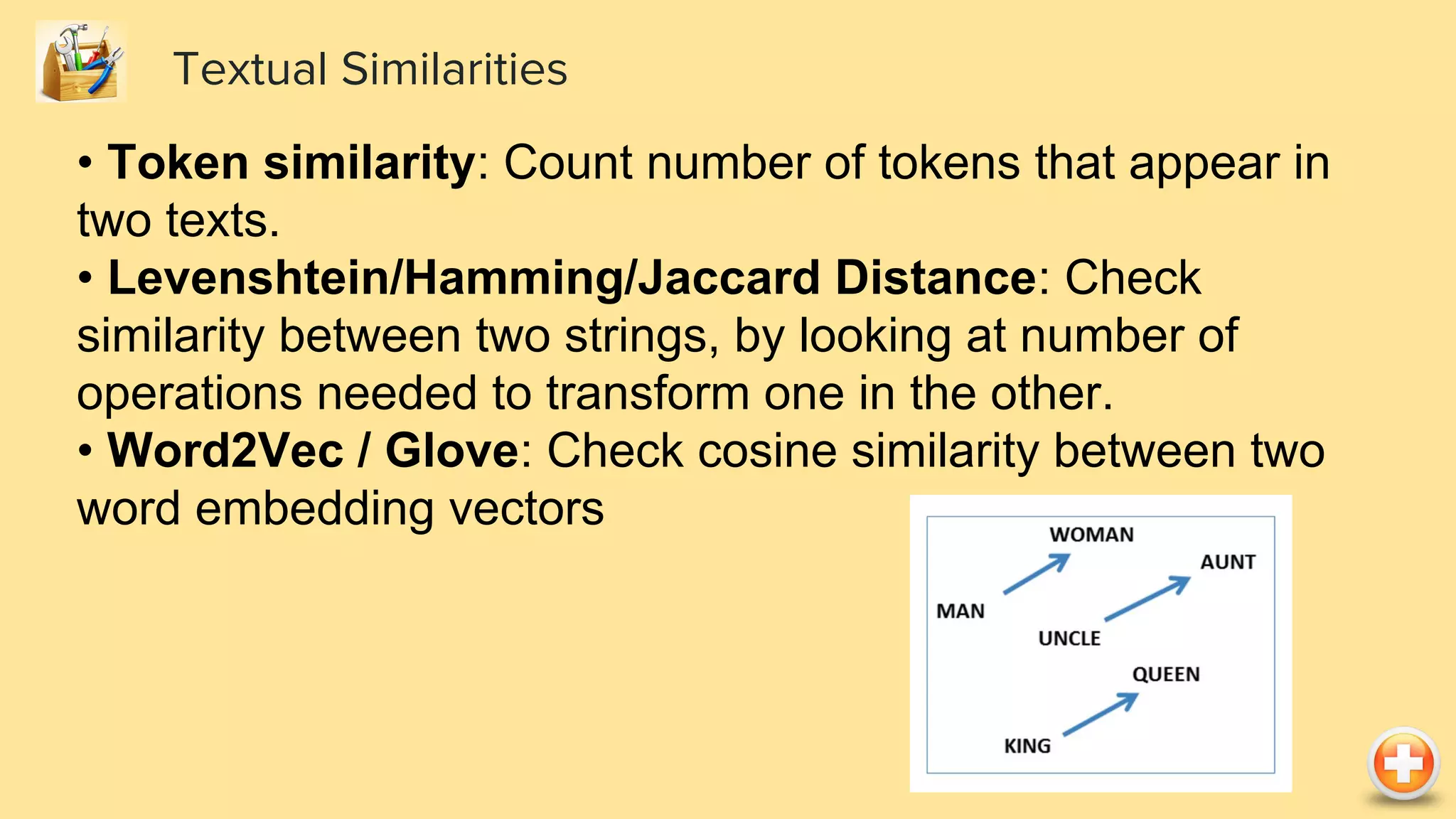 Textual Similarities
• Token similarity: Count number of tokens that appear in
two texts.
• Levenshtein/Hamming/Jaccard Distance: Check
similarity between two strings, by looking at number of
operations needed to transform one in the other.
• Word2Vec / Glove: Check cosine similarity between two
word embedding vectors
 