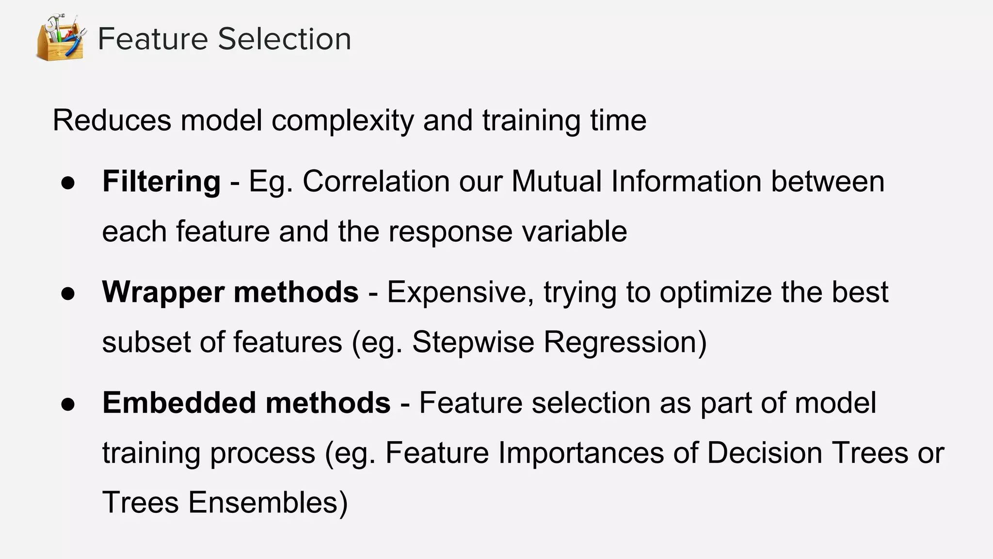 Feature Selection
Reduces model complexity and training time
● Filtering - Eg. Correlation our Mutual Information between
each feature and the response variable
● Wrapper methods - Expensive, trying to optimize the best
subset of features (eg. Stepwise Regression)
● Embedded methods - Feature selection as part of model
training process (eg. Feature Importances of Decision Trees or
Trees Ensembles)
 