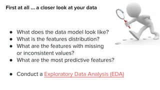 ● What does the data model look like?
● What is the features distribution?
● What are the features with missing
or inconsistent values?
● What are the most predictive features?
● Conduct a Exploratory Data Analysis (EDA)
First at all … a closer look at your data
 