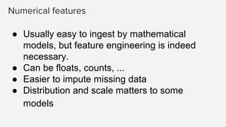 Numerical features
● Usually easy to ingest by mathematical
models, but feature engineering is indeed
necessary.
● Can be floats, counts, ...
● Easier to impute missing data
● Distribution and scale matters to some
models
 