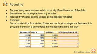 Rounding
● Form of lossy compression: retain most significant features of the data.
● Sometimes too much precision is just noise
● Rounded variables can be treated as categorical variables
● Example:
Some models like Association Rules work only with categorical features. It is
possible to convert a percentage into categorial feature this way
Extra slides marker
 