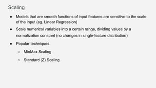 Scaling
● Models that are smooth functions of input features are sensitive to the scale
of the input (eg. Linear Regression)
● Scale numerical variables into a certain range, dividing values by a
normalization constant (no changes in single-feature distribution)
● Popular techniques
○ MinMax Scaling
○ Standard (Z) Scaling
 