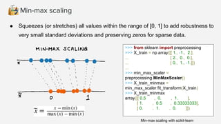 Min-max scaling
● Squeezes (or stretches) all values within the range of [0, 1] to add robustness to
very small standard deviations and preserving zeros for sparse data.
>>> from sklearn import preprocessing
>>> X_train = np.array([[ 1., -1., 2.],
... [ 2., 0., 0.],
... [ 0., 1., -1.]])
...
>>> min_max_scaler =
preprocessing.MinMaxScaler()
>>> X_train_minmax =
min_max_scaler.fit_transform(X_train)
>>> X_train_minmax
array([[ 0.5 , 0. , 1. ],
[ 1. , 0.5 , 0.33333333],
[ 0. , 1. , 0. ]])
Min-max scaling with scikit-learn
 