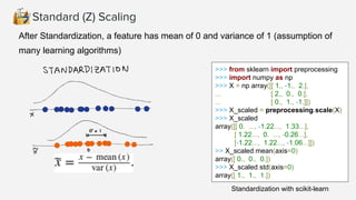 Standard (Z) Scaling
After Standardization, a feature has mean of 0 and variance of 1 (assumption of
many learning algorithms)
>>> from sklearn import preprocessing
>>> import numpy as np
>>> X = np.array([[ 1., -1., 2.],
... [ 2., 0., 0.],
... [ 0., 1., -1.]])
>>> X_scaled = preprocessing.scale(X)
>>> X_scaled
array([[ 0. ..., -1.22..., 1.33...],
[ 1.22..., 0. ..., -0.26...],
[-1.22..., 1.22..., -1.06...]])
>> X_scaled.mean(axis=0)
array([ 0., 0., 0.])
>>> X_scaled.std(axis=0)
array([ 1., 1., 1.])
Standardization with scikit-learn
 