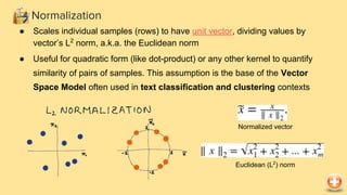 ● Scales individual samples (rows) to have unit vector, dividing values by
vector’s L2
norm, a.k.a. the Euclidean norm
● Useful for quadratic form (like dot-product) or any other kernel to quantify
similarity of pairs of samples. This assumption is the base of the Vector
Space Model often used in text classification and clustering contexts
Normalization
Normalized vector
Euclidean (L2
) norm
 