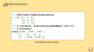 >>> from sklearn import preprocessing
>>> X = [[ 1., -1., 2.],
... [ 2., 0., 0.],
... [ 0., 1., -1.]]
>>> X_normalized = preprocessing.normalize(X, norm='l2')
>>> X_normalized
array([[ 0.40..., -0.40..., 0.81...],
[ 1. ..., 0. ..., 0. ...],
[ 0. ..., 0.70..., -0.70...]])
Normalization with scikit-learn
Normalization
 