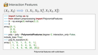 Interaction Features
>>> import numpy as np
>>> from sklearn.preprocessing import PolynomialFeatures
>>> X = np.arange(6).reshape(3, 2)
>>> X
array([[0, 1],
[2, 3],
[4, 5]])
>>> poly = poly = PolynomialFeatures(degree=2, interaction_only=False,
include_bias=True)
>>> poly.fit_transform(X)
array([[ 1., 0., 1., 0., 0., 1.],
[ 1., 2., 3., 4., 6., 9.],
[ 1., 4., 5., 16., 20., 25.]])
Polynomial features with scikit-learn
 