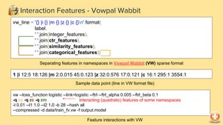 Interaction Features - Vowpal Wabbit
vw --loss_function logistic --link=logistic --ftrl --ftrl_alpha 0.005 --ftrl_beta 0.1
-q cc -q zc -q zm
-l 0.01 --l1 1.0 --l2 1.0 -b 28 --hash all
--compressed -d data/train_fv.vw -f output.model
Feature interactions with VW
Interacting (quadratic) features of some namespaces
vw_line = '{} |i {} |m {} |z {} |c {}n'.format(
label,
' '.join(integer_features),
' '.join(ctr_features),
' '.join(similarity_features),
' '.join(categorical_features))
Separating features in namespaces in Vowpal Wabbit (VW) sparse format
1 |i 12:5 18:126 |m 2:0.015 45:0.123 |z 32:0.576 17:0.121 |c 16:1 295:1 3554:1
Sample data point (line in VW format file)
 