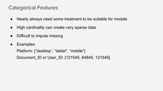 Categorical Features
● Nearly always need some treatment to be suitable for models
● High cardinality can create very sparse data
● Difficult to impute missing
● Examples:
Platform: [“desktop”, “tablet”, “mobile”]
Document_ID or User_ID: [121545, 64845, 121545]
 