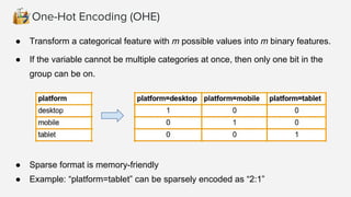 One-Hot Encoding (OHE)
● Transform a categorical feature with m possible values into m binary features.
● If the variable cannot be multiple categories at once, then only one bit in the
group can be on.
● Sparse format is memory-friendly
● Example: “platform=tablet” can be sparsely encoded as “2:1”
 