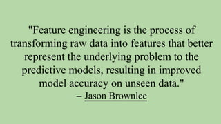 "Feature engineering is the process of
transforming raw data into features that better
represent the underlying problem to the
predictive models, resulting in improved
model accuracy on unseen data."
– Jason Brownlee
 