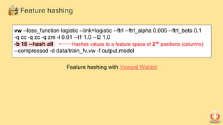 Feature hashing
vw --loss_function logistic --link=logistic --ftrl --ftrl_alpha 0.005 --ftrl_beta 0.1
-q cc -q zc -q zm -l 0.01 --l1 1.0 --l2 1.0
-b 18 --hash all
--compressed -d data/train_fv.vw -f output.model
Feature hashing with Vowpal Wabbit
Hashes values to a feature space of 218
positions (columns)
 
