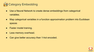 Category Embedding
● Use a Neural Network to create dense embeddings from categorical
variables.
● Map categorical variables in a function approximation problem into Euclidean
spaces
● Faster model training.
● Less memory overhead.
● Can give better accuracy than 1-hot encoded.
 