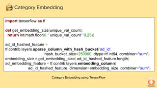 Category Embedding
Category Embedding using TensorFlow
import tensorflow as tf
def get_embedding_size(unique_val_count):
return int(math.floor(6 * unique_val_count**0.25))
ad_id_hashed_feature =
tf.contrib.layers.sparse_column_with_hash_bucket('ad_id',
hash_bucket_size=250000, dtype=tf.int64, combiner="sum")
embedding_size = get_embedding_size( ad_id_hashed_feature.length)
ad_embedding_feature = tf.contrib.layers.embedding_column(
ad_id_hashed_feature, dimension=embedding_size, combiner="sum")
 