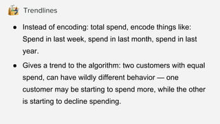 ● Instead of encoding: total spend, encode things like:
Spend in last week, spend in last month, spend in last
year.
● Gives a trend to the algorithm: two customers with equal
spend, can have wildly different behavior — one
customer may be starting to spend more, while the other
is starting to decline spending.
Trendlines
 