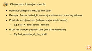 ● Hardcode categorical features from dates
● Example: Factors that might have major influence on spending behavior
● Proximity to major events (holidays, major sports events)
○ Eg. date_X_days_before_holidays
● Proximity to wages payment date (monthly seasonality)
○ Eg. first_saturday_of_the_month
Closeness to major events
 
