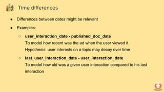 ● Differences between dates might be relevant
● Examples:
○ user_interaction_date - published_doc_date
To model how recent was the ad when the user viewed it.
Hypothesis: user interests on a topic may decay over time
○ last_user_interaction_date - user_interaction_date
To model how old was a given user interaction compared to his last
interaction
Time differences
 