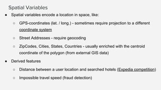 Spatial Variables
● Spatial variables encode a location in space, like:
○ GPS-coordinates (lat. / long.) - sometimes require projection to a different
coordinate system
○ Street Addresses - require geocoding
○ ZipCodes, Cities, States, Countries - usually enriched with the centroid
coordinate of the polygon (from external GIS data)
● Derived features
○ Distance between a user location and searched hotels (Expedia competition)
○ Impossible travel speed (fraud detection)
 
