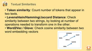 Textual Similarities
• Token similarity: Count number of tokens that appear in
two texts.
• Levenshtein/Hamming/Jaccard Distance: Check
similarity between two strings, by looking at number of
operations needed to transform one in the other.
• Word2Vec / Glove: Check cosine similarity between two
word embedding vectors
 