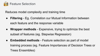 Feature Selection
Reduces model complexity and training time
● Filtering - Eg. Correlation our Mutual Information between
each feature and the response variable
● Wrapper methods - Expensive, trying to optimize the best
subset of features (eg. Stepwise Regression)
● Embedded methods - Feature selection as part of model
training process (eg. Feature Importances of Decision Trees or
Trees Ensembles)
 