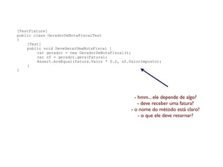 [TestFixture]
public class GeradorDeNotaFiscalTest
{
    [Test]
    public void DeveGerarUmaNotaFiscal {
         var gerador = new GeradorDeNotaFiscal();
         var nf = gerador.gera(fatura);
         Assert.AreEqual(fatura.Valor * 0.2, nf.ValorImposto);
    }
}




                                                  - hmm... ele depende de algo?
                                                    - deve receber uma fatura?
                                                - o nome do método está claro?
                                                    - o que ele deve retornar?
 