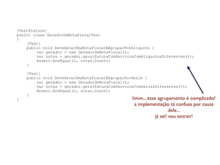 [TestFixture]
public class GeradorDeNotaFiscalTest
{
    [Test]
    public void DeveGerarUmaNotaFiscalEAgruparPorAliquota {
         var gerador = new GeradorDeNotaFiscal();
         var notas = gerador.gera(faturaComServicosComAliquotasDiferentes());
         Assert.AreEqual(1, notas.Count);
    }

    [Test]
    public void DeveGerarUmaNotaFiscalEAgruparPorSerie {
        var gerador = new GeradorDeNotaFiscal();
        var notas = gerador.gera(faturaComServicosComSeriesDiferentes());
        Assert.AreEqual(1, notas.Count);
    }
}                                                 hmm... esse agrupamento é complicado!
                                                   a implementação tá confusa por causa
                                                                     dele...
                                                             já sei! vou extrair!
 