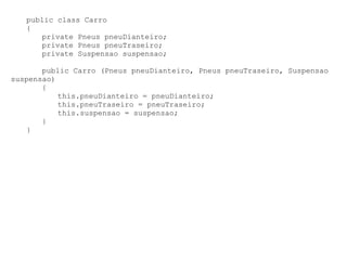 public class Carro
   {
      private Pneus pneuDianteiro;
      private Pneus pneuTraseiro;
      private Suspensao suspensao;

       public Carro (Pneus pneuDianteiro, Pneus pneuTraseiro, Suspensao
suspensao)
       {
           this.pneuDianteiro = pneuDianteiro;
           this.pneuTraseiro = pneuTraseiro;
           this.suspensao = suspensao;
       }
   }
 