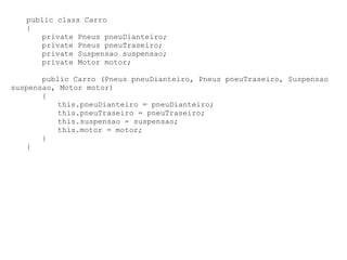 public class Carro
   {
      private Pneus pneuDianteiro;
      private Pneus pneuTraseiro;
      private Suspensao suspensao;
      private Motor motor;

       public Carro (Pneus pneuDianteiro, Pneus pneuTraseiro, Suspensao
suspensao, Motor motor)
       {
          this.pneuDianteiro = pneuDianteiro;
          this.pneuTraseiro = pneuTraseiro;
          this.suspensao = suspensao;
          this.motor = motor;
       }
   }
 