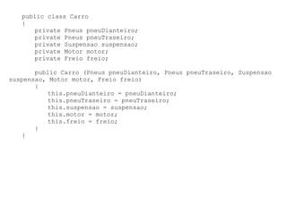 public class Carro
   {
      private Pneus pneuDianteiro;
      private Pneus pneuTraseiro;
      private Suspensao suspensao;
      private Motor motor;
      private Freio freio;

       public Carro (Pneus pneuDianteiro, Pneus pneuTraseiro, Suspensao
suspensao, Motor motor, Freio freio)
       {
          this.pneuDianteiro = pneuDianteiro;
          this.pneuTraseiro = pneuTraseiro;
          this.suspensao = suspensao;
          this.motor = motor;
          this.freio = freio;
       }
   }
 