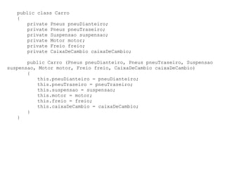 public class Carro
   {
      private Pneus pneuDianteiro;
      private Pneus pneuTraseiro;
      private Suspensao suspensao;
      private Motor motor;
      private Freio freio;
      private CaixaDeCambio caixaDeCambio;

       public Carro (Pneus pneuDianteiro, Pneus pneuTraseiro, Suspensao
suspensao, Motor motor, Freio freio, CaixaDeCambio caixaDeCambio)
       {
          this.pneuDianteiro = pneuDianteiro;
          this.pneuTraseiro = pneuTraseiro;
          this.suspensao = suspensao;
          this.motor = motor;
          this.freio = freio;
          this.caixaDeCambio = caixaDeCambio;
       }
   }
 