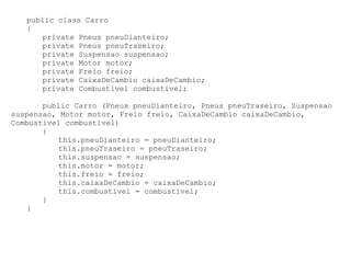 public class Carro
   {
      private Pneus pneuDianteiro;
      private Pneus pneuTraseiro;
      private Suspensao suspensao;
      private Motor motor;
      private Freio freio;
      private CaixaDeCambio caixaDeCambio;
      private Combustivel combustivel;

       public Carro (Pneus pneuDianteiro, Pneus pneuTraseiro, Suspensao
suspensao, Motor motor, Freio freio, CaixaDeCambio caixaDeCambio,
Combustivel combustivel)
       {
          this.pneuDianteiro = pneuDianteiro;
          this.pneuTraseiro = pneuTraseiro;
          this.suspensao = suspensao;
          this.motor = motor;
          this.freio = freio;
          this.caixaDeCambio = caixaDeCambio;
          this.combustivel = combustivel;
       }
   }
 