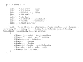 public class Carro
   {
      private Pneus pneuDianteiro;
      private Pneus pneuTraseiro;
      private Suspensao suspensao;
      private Motor motor;
      private Freio freio;
      private CaixaDeCambio caixaDeCambio;
      private Combustivel combustivel;
      private Renavam renavam;

       public Carro (Pneus pneuDianteiro, Pneus pneuTraseiro, Suspensao
suspensao, Motor motor, Freio freio, CaixaDeCambio caixaDeCambio,
Combustivel combustivel, Renavam renavam)
       {
          this.pneuDianteiro = pneuDianteiro;
          this.pneuTraseiro = pneuTraseiro;
          this.suspensao = suspensao;
          this.motor = motor;
          this.freio = freio;
          this.caixaDeCambio = caixaDeCambio;
          this.combustivel = combustivel;
          this.renavam = renavam;
       }
   }
 