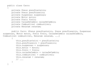 public class Carro
   {
      private Pneus pneuDianteiro;
      private Pneus pneuTraseiro;
      private Suspensao suspensao;
      private Motor motor;
      private Freio freio;
      private CaixaDeCambio caixaDeCambio;
      private Combustivel combustivel;
      private Renavam renavam;

       public Carro (Pneus pneuDianteiro, Pneus pneuTraseiro, Suspensao
suspensao, Motor motor, Freio freio, CaixaDeCambio caixaDeCambio,
Combustivel combustivel, Renavam renavam, ...)
       {
          this.pneuDianteiro = pneuDianteiro;
          this.pneuTraseiro = pneuTraseiro;
          this.suspensao = suspensao;
          this.motor = motor;
          this.freio = freio;
          this.caixaDeCambio = caixaDeCambio;
          this.combustivel = combustivel;
          this.renavam = renavam;
          // ...
       }
   }
 