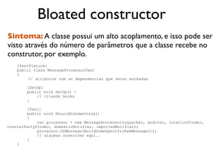 Bloated constructor
Sintoma: A classe possui um alto acoplamento, e isso pode ser
visto através do número de parâmetros que a classe recebe no
construtor, por exemplo.
    [TestFixture]
    public class MessageProcessorTest
    {
         // atributos com as dependencias que serao mockadas

        [SetUp]
        public void SetUp() {
            // criando mocks
        }

         [Test]
         public void ShouldDoSomething()
         {
             var processor = new MessageProcessor(unpacker, auditer, locationFinder,
counterPartyFinder, domesticNotifier, importedNotifier);
             processor.OnMessage(BuildSomeSpecificRawMessage());
             // algumas assercoes aqui..
         }
    }
 