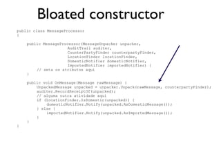 Bloated constructor
public class MessageProcessor
{

    public MessageProcessor(MessageUnpacker unpacker,
                     AuditTrail auditer,
                     CounterPartyFinder counterpartyFinder,
                     LocationFinder locationFinder,
                     DomesticNotifier domesticNotifier,
                     ImportedNotifier importedNotifier) {
        // seta os atributos aqui
    }

    public void OnMessage(Message rawMessage) {
        UnpackedMessage unpacked = unpacker.Unpack(rawMessage, counterpartyFinder);
        auditer.RecordReceiptOf(unpacked);
        // alguma outra atividade aqui
        if (locationFinder.IsDomestic(unpacked)) {
             domesticNotifier.Notify(unpacked.AsDomesticMessage());
        } else {
             importedNotifier.Notify(unpacked.AsImportedMessage());
        }
    }
}
 
