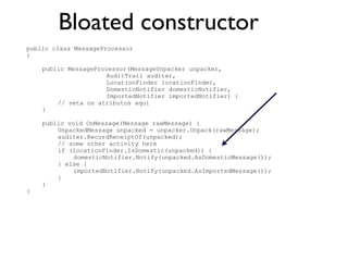 Bloated constructor
public class MessageProcessor
{

    public MessageProcessor(MessageUnpacker unpacker,
                     AuditTrail auditer,
                     LocationFinder locationFinder,
                     DomesticNotifier domesticNotifier,
                     ImportedNotifier importedNotifier) {
        // seta os atributos aqui
    }

    public void OnMessage(Message rawMessage) {
        UnpackedMessage unpacked = unpacker.Unpack(rawMessage);
        auditer.RecordReceiptOf(unpacked);
        // some other activity here
        if (locationFinder.IsDomestic(unpacked)) {
             domesticNotifier.Notify(unpacked.AsDomesticMessage());
        } else {
             importedNotifier.Notify(unpacked.AsImportedMessage());
        }
    }
}
 