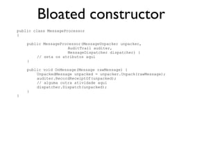 Bloated constructor
public class MessageProcessor
{

    public MessageProcessor(MessageUnpacker unpacker,
                     AuditTrail auditer,
                     MessageDispatcher dispatcher) {
        // seta os atributos aqui
    }

    public void OnMessage(Message rawMessage) {
        UnpackedMessage unpacked = unpacker.Unpack(rawMessage);
        auditer.RecordReceiptOf(unpacked);
        // alguma outra atividade aqui
        dispatcher.Dispatch(unpacked);
    }
}
 