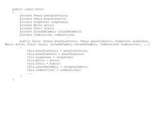public class Carro
    {
        private Pneus pneuDianteiro;
        private Pneus pneuTraseiro;
        private Suspensao suspensao;
        private Motor motor;
        private Freio freio;
        private CaixaDeCambio caixaDeCambio;
        private Combustivel combustivel;

         public Carro (Pneus pneuDianteiro, Pneus pneuTraseiro, Suspensao suspensao,
Motor motor, Freio freio, CaixaDeCambio caixaDeCambio, Combustivel combustivel, ...)
         {
             this.pneuDianteiro = pneuDianteiro;
             this.pneuTraseiro = pneuTraseiro;
             this.suspensao = suspensao;
             this.motor = motor;
             this.freio = freio;
             this.caixaDeCambio = caixaDeCambio;
             this.combustivel = combustivel;
             ...
         }
    }
 