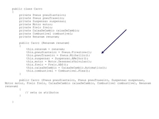 public class Carro
    {
        private Pneus pneuDianteiro;
        private Pneus pneuTraseiro;
        private Suspensao suspensao;
        private Motor motor;
        private Freio freio;
        private CaixaDeCambio caixaDeCambio;
        private Combustivel combustivel;
        private Renavam renavam;

        public Carro (Renavam renavam)
        {
            this.renavam = renavam;
            this.pneuDianteiro = Pneus.Firestone();
            this.pneuTraseiro = Pneus.Michellin();
            this.suspensao = Suspensao.AMelhor();
            this.motor = Motor.DezesseisValvulas();
            this.freio = Freio.ABS();
            this.caixaDeCambio = CaixaDeCambio.Automatica();
            this.combustivel = Combustivel.Flex();
        }

         public Carro (Pneus pneuDianteiro, Pneus pneuTraseiro, Suspensao suspensao,
Motor motor, Freio freio, CaixaDeCambio caixaDeCambio, Combustivel combustivel, Renavam
renavam)
         {
            // seta os atributos
         }

    }
 