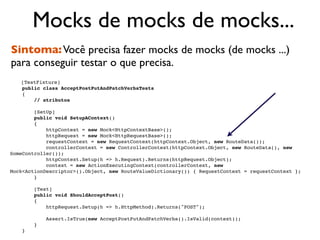 Mocks de mocks de mocks...
Sintoma: Você precisa fazer mocks de mocks (de mocks ...)
para conseguir testar o que precisa.
    [TestFixture]
    public class AcceptPostPutAndPatchVerbsTests
    {
        // atributos

        [SetUp]
        public void SetupAContext()
        {
            httpContext = new Mock<HttpContextBase>();
            httpRequest = new Mock<HttpRequestBase>();
            requestContext = new RequestContext(httpContext.Object, new RouteData());
            controllerContext = new ControllerContext(httpContext.Object, new RouteData(), new
SomeController());
            httpContext.Setup(h => h.Request).Returns(httpRequest.Object);
            context = new ActionExecutingContext(controllerContext, new
Mock<ActionDescriptor>().Object, new RouteValueDictionary()) { RequestContext = requestContext };
        }

        [Test]
        public void ShouldAcceptPost()
        {
            httpRequest.Setup(h => h.HttpMethod).Returns("POST");

            Assert.IsTrue(new AcceptPostPutAndPatchVerbs().IsValid(context));
        }
    }
 