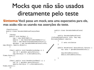Mocks que não são usados
           diretamente pelo teste
Sintoma: Você passa um mock, seta uma expectativa para ele,
mas acaba não os usando nas asserções do teste.

   [TestFixture]
                                                      
   public class GeradorDeNotaFiscal

   public class GeradorDeNotasFiscaisTest
                                                      
   {

   {

   
   [SetUp]
                                                      
   
   public GeradorDeNotaFiscal

   
   public void SetUp() {
                                                      (InformacoesFiscais info, Sap sap,

   
   
   sap = new Mock<SAP>();
                                                      EnviadorDeEmail emails)

   
   
   emails = new Mock<EnviadorDeEmail>();
                                                      
   
   {

   
   
   info = new Mock<InformacoesFiscais>();
                                                      
   
   
   // seta atributos

   
   
   gerador = new GeradorDeNotaFiscal(info,
                                                      
   
   }
sap.Object, emails.Object);
                                                      
   

   
   }
                                                      
   
   public NotaFiscal Gera(Fatura fatura) {

   
                                                      
   
   
   var nota = geraNotaUsandoInfo();

   
   [Test] public void DeveEnviarAoSap () {
                                                      
   
   

   
   
   var nf = gerador.gera(fatura);
                                                      
   
   
   sap.EnviaNota(nota);

   
   
   sap.Verify(s => s.EnviaNota(nf),
                                                      
   
   
   emails.EnviaNota(nota);
Times.Once());
                                                      
   
   

   
   }
                                                      
   
   }
                                                      
   }

   
   [Test] public void DeveEnviarOEmail () {

   
   
   var nf = gerador.gera(fatura);

   
   
   emails.Verify(s => s.EnviaNota(nf),
Times.Once());

   
   }}
 